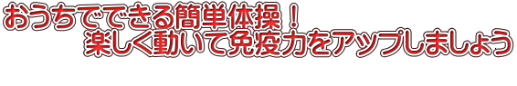 おうちでできる簡単体操！ 　　　楽しく動いて免疫力をアップしましょう 　　　 